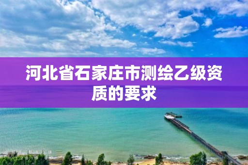 河北省石家庄市测绘乙级资质的要求