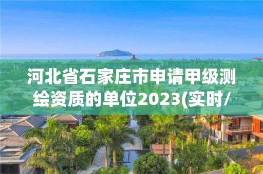 河北省石家庄市申请甲级测绘资质的单位2023(实时/更新中)