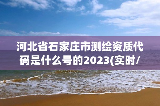 河北省石家庄市测绘资质代码是什么号的2023(实时/更新中)