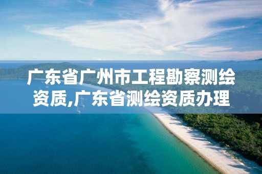 广东省广州市工程勘察测绘资质,广东省测绘资质办理流程