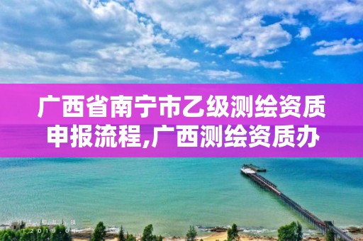 广西省南宁市乙级测绘资质申报流程,广西测绘资质办理