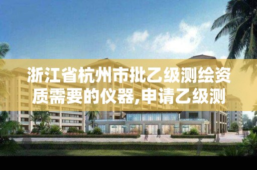 浙江省杭州市批乙级测绘资质需要的仪器,申请乙级测绘资质需要多少台仪器。