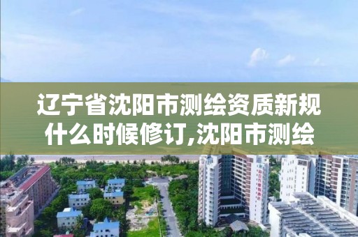 辽宁省沈阳市测绘资质新规什么时候修订,沈阳市测绘勘察研究院。