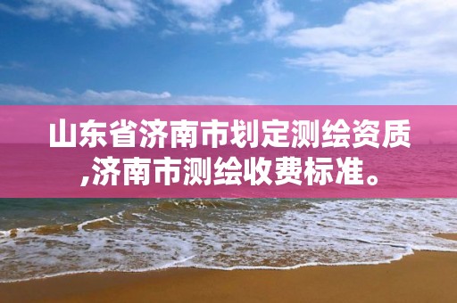 山东省济南市划定测绘资质,济南市测绘收费标准。