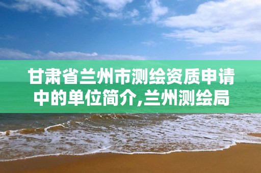 甘肃省兰州市测绘资质申请中的单位简介,兰州测绘局。