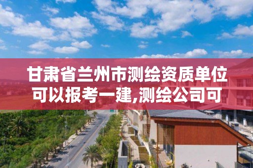 甘肃省兰州市测绘资质单位可以报考一建,测绘公司可以考一建吗。