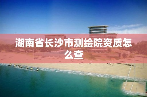 湖南省长沙市测绘院资质怎么查