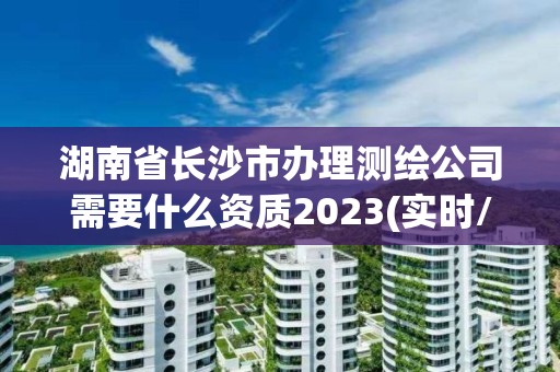 湖南省长沙市办理测绘公司需要什么资质2023(实时/更新中)