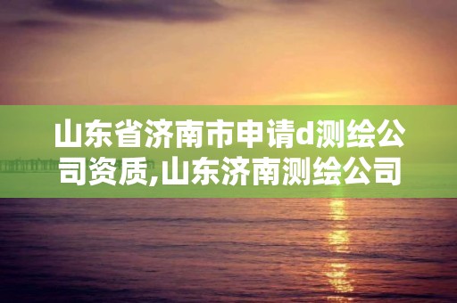 山东省济南市申请d测绘公司资质,山东济南测绘公司有哪些