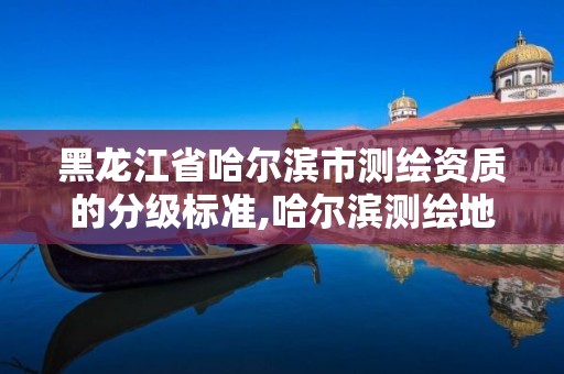 黑龙江省哈尔滨市测绘资质的分级标准,哈尔滨测绘地理信息局