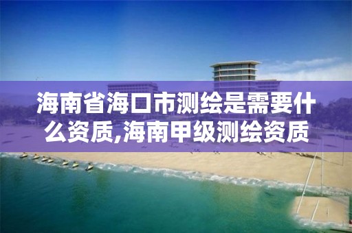 海南省海口市测绘是需要什么资质,海南甲级测绘资质单位