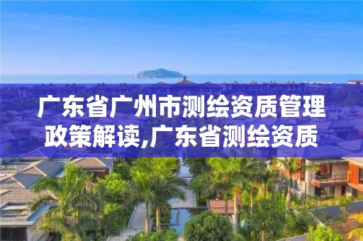 广东省广州市测绘资质管理政策解读,广东省测绘资质单位名单