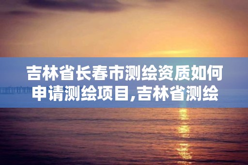 吉林省长春市测绘资质如何申请测绘项目,吉林省测绘资质延期