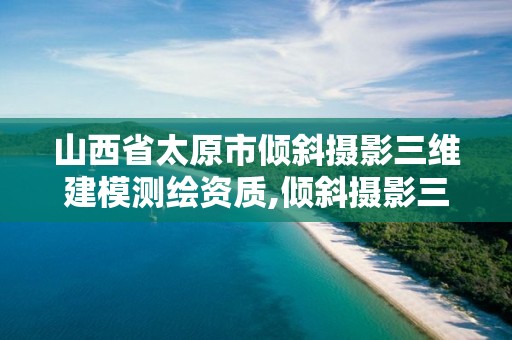 山西省太原市倾斜摄影三维建模测绘资质,倾斜摄影三维建模收费标准。