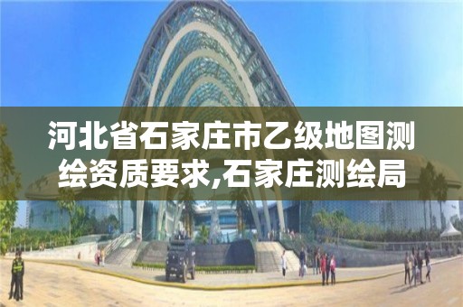 河北省石家庄市乙级地图测绘资质要求,石家庄测绘局属于哪个区