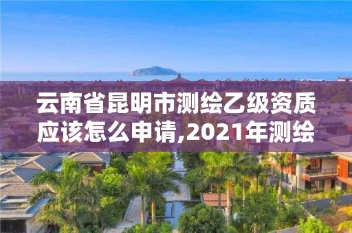 云南省昆明市测绘乙级资质应该怎么申请,2021年测绘乙级资质申报条件