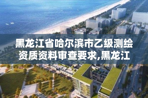 黑龙江省哈尔滨市乙级测绘资质资料审查要求,黑龙江测绘公司乙级资质。