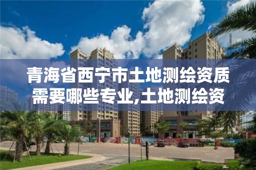 青海省西宁市土地测绘资质需要哪些专业,土地测绘资质证书。