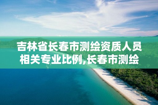 吉林省长春市测绘资质人员相关专业比例,长春市测绘院属于什么单位