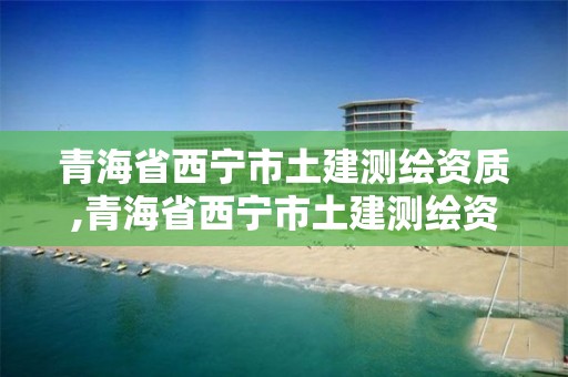 青海省西宁市土建测绘资质,青海省西宁市土建测绘资质查询