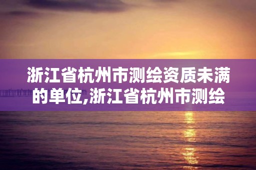 浙江省杭州市测绘资质未满的单位,浙江省杭州市测绘资质未满的单位名单