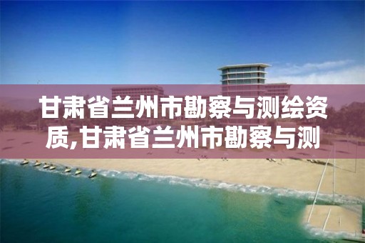 甘肃省兰州市勘察与测绘资质,甘肃省兰州市勘察与测绘资质企业名单