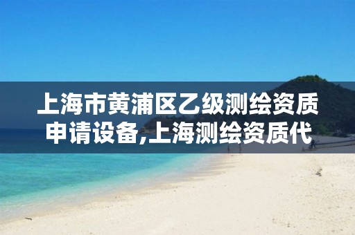 上海市黄浦区乙级测绘资质申请设备,上海测绘资质代办