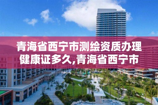 青海省西宁市测绘资质办理健康证多久,青海省西宁市测绘资质办理健康证多久能拿到。