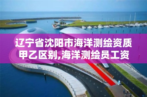 辽宁省沈阳市海洋测绘资质甲乙区别,海洋测绘员工资一般多少