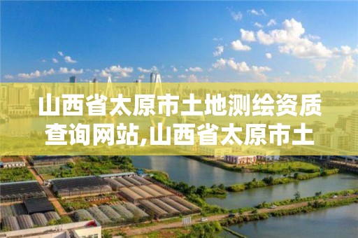 山西省太原市土地测绘资质查询网站,山西省太原市土地测绘资质查询网站官网