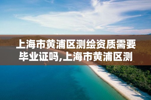 上海市黄浦区测绘资质需要毕业证吗,上海市黄浦区测绘资质需要毕业证吗现在。