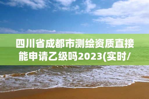 四川省成都市测绘资质直接能申请乙级吗2023(实时/更新中)