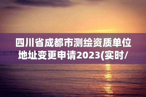 四川省成都市测绘资质单位地址变更申请2023(实时/更新中)