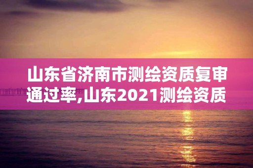 山东省济南市测绘资质复审通过率,山东2021测绘资质延期公告