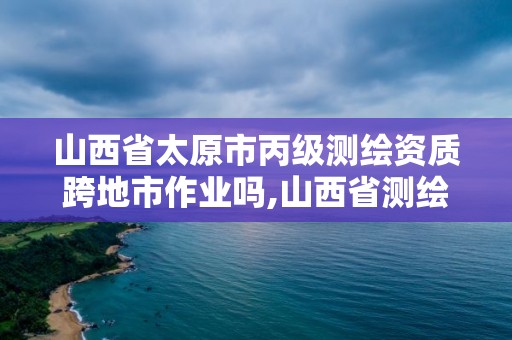 山西省太原市丙级测绘资质跨地市作业吗,山西省测绘甲级单位。