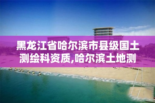 黑龙江省哈尔滨市县级国土测绘科资质,哈尔滨土地测绘公司