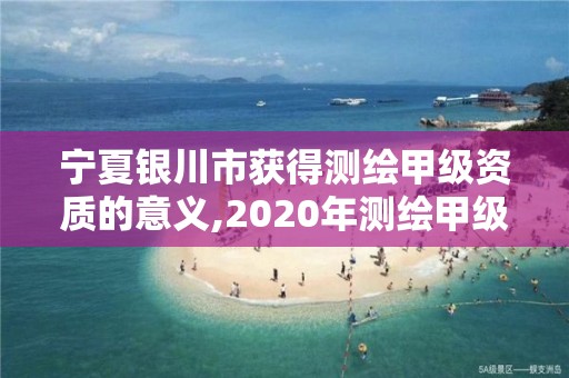 宁夏银川市获得测绘甲级资质的意义,2020年测绘甲级资质条件