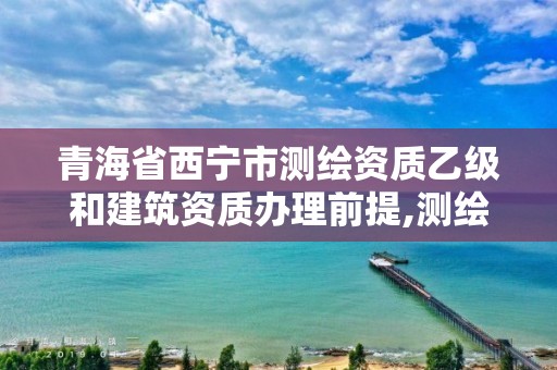 青海省西宁市测绘资质乙级和建筑资质办理前提,测绘资质乙级申请需要什么条件