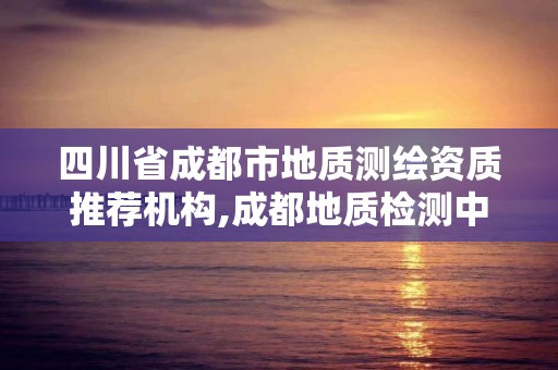 四川省成都市地质测绘资质推荐机构,成都地质检测中心在哪里