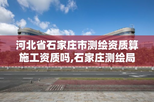 河北省石家庄市测绘资质算施工资质吗,石家庄测绘局属于哪个区