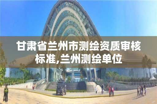 甘肃省兰州市测绘资质审核标准,兰州测绘单位