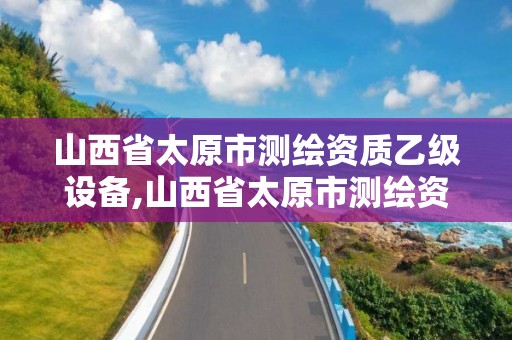 山西省太原市测绘资质乙级设备,山西省太原市测绘资质乙级设备企业名单