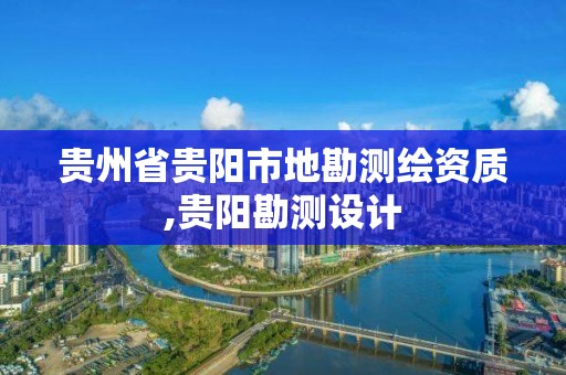 贵州省贵阳市地勘测绘资质,贵阳勘测设计