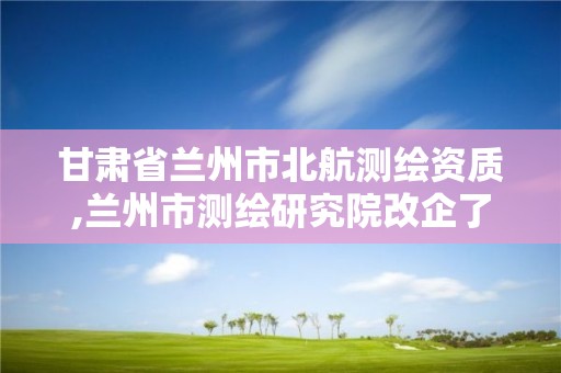 甘肃省兰州市北航测绘资质,兰州市测绘研究院改企了吗