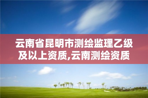 云南省昆明市测绘监理乙级及以上资质,云南测绘资质管理平台查询