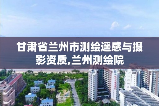 甘肃省兰州市测绘遥感与摄影资质,兰州测绘院