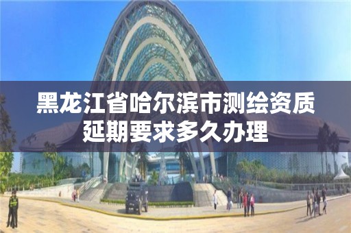 黑龙江省哈尔滨市测绘资质延期要求多久办理