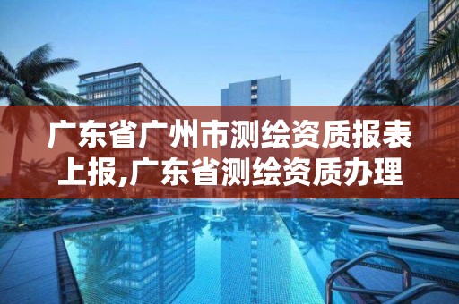 广东省广州市测绘资质报表上报,广东省测绘资质办理流程