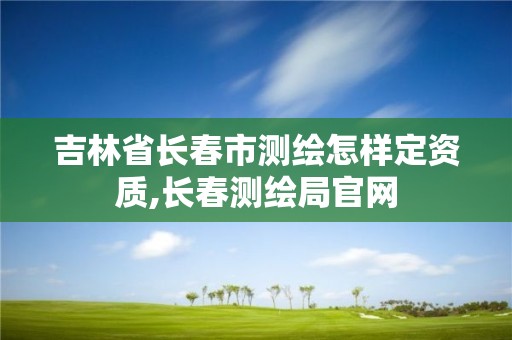 吉林省长春市测绘怎样定资质,长春测绘局官网