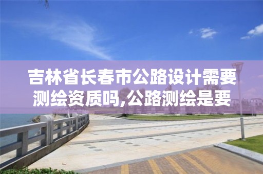 吉林省长春市公路设计需要测绘资质吗,公路测绘是要修路吗